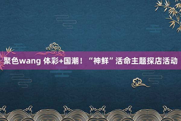 聚色wang 体彩+国潮！“神鲜”活命主题探店活动