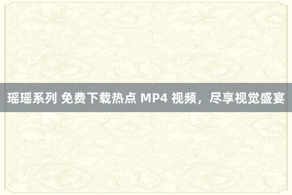 瑶瑶系列 免费下载热点 MP4 视频，尽享视觉盛宴