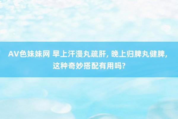 AV色妹妹网 早上汗漫丸疏肝， 晚上归脾丸健脾， 这种奇妙搭配有用吗?