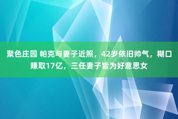 聚色庄园 帕克与妻子近照，42岁依旧帅气，糊口赚取17亿，三任妻子皆为好意思女