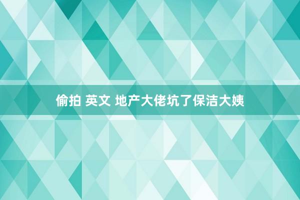 偷拍 英文 地产大佬坑了保洁大姨