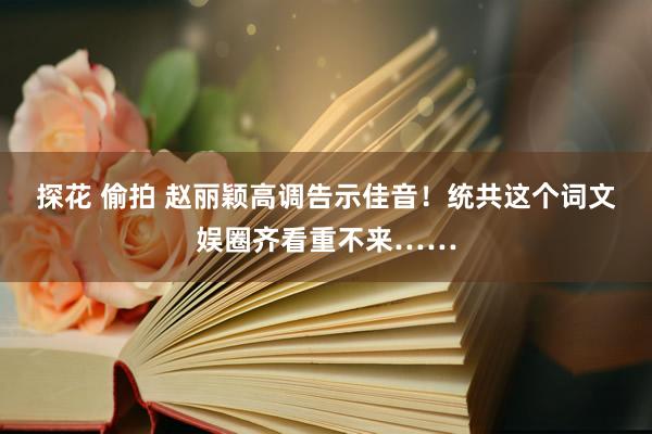 探花 偷拍 赵丽颖高调告示佳音！统共这个词文娱圈齐看重不来……