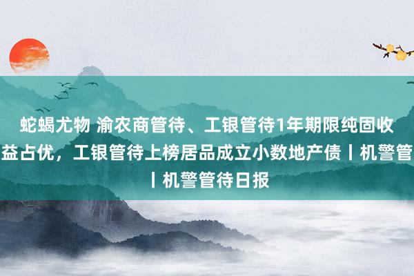 蛇蝎尤物 渝农商管待、工银管待1年期限纯固收居品收益占优，工银管待上榜居品成立小数地产债丨机警管待日报