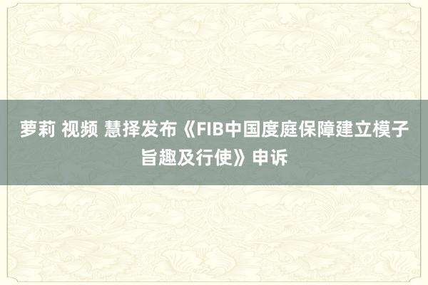 萝莉 视频 慧择发布《FIB中国度庭保障建立模子旨趣及行使》申诉