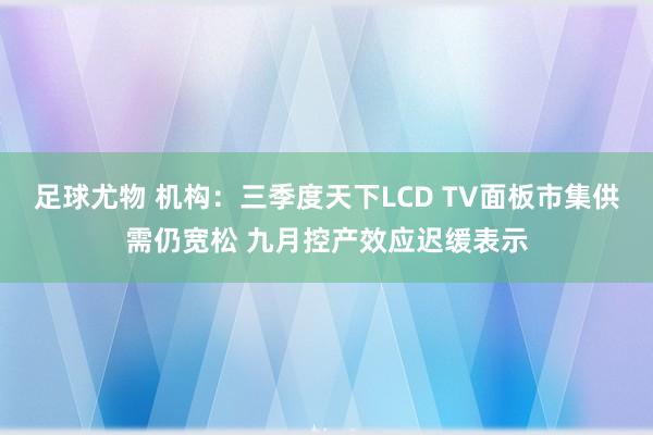 足球尤物 机构：三季度天下LCD TV面板市集供需仍宽松 九月控产效应迟缓表示