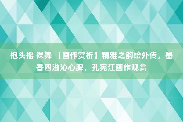 抱头摇 裸舞 【画作赏析】精雅之韵绘外传，墨香四溢沁心脾，孔宪江画作观赏