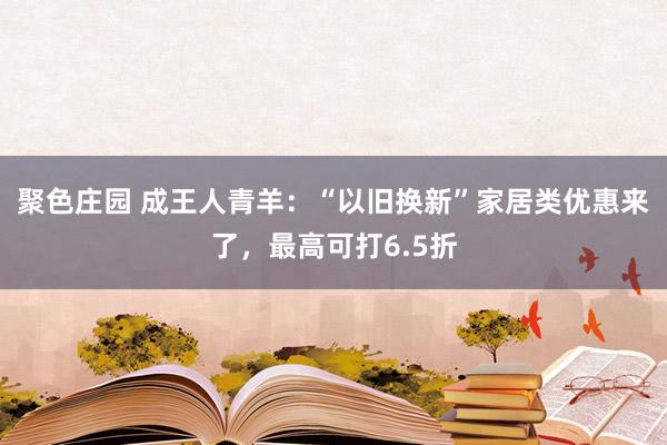 聚色庄园 成王人青羊：“以旧换新”家居类优惠来了，最高可打6.5折