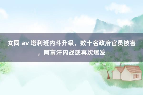 女同 av 塔利班内斗升级，数十名政府官员被害，阿富汗内战或再次爆发