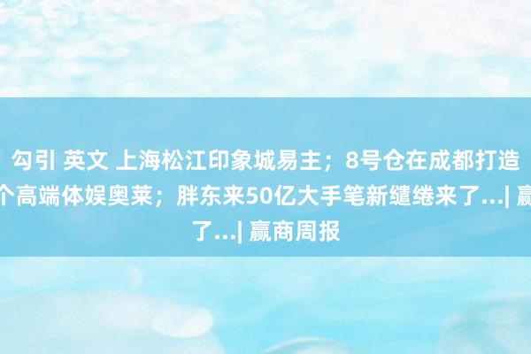 勾引 英文 上海松江印象城易主；8号仓在成都打造世界首个高端体娱奥莱；胖东来50亿大手笔新缱绻来了...| 赢商周报