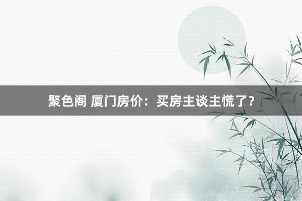 聚色阁 厦门房价：买房主谈主慌了？