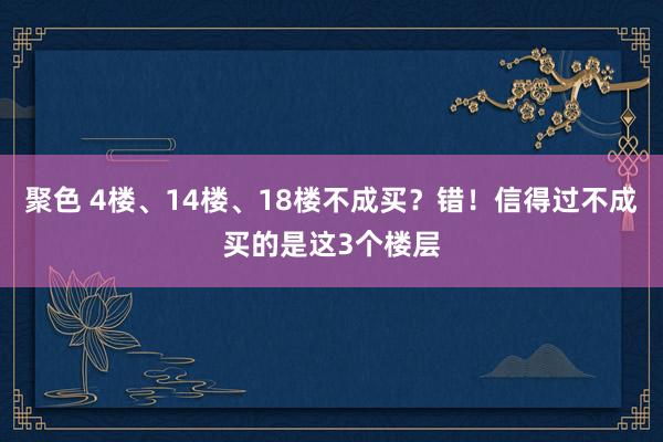 聚色 4楼、14楼、18楼不成买？错！信得过不成买的是这3个楼层