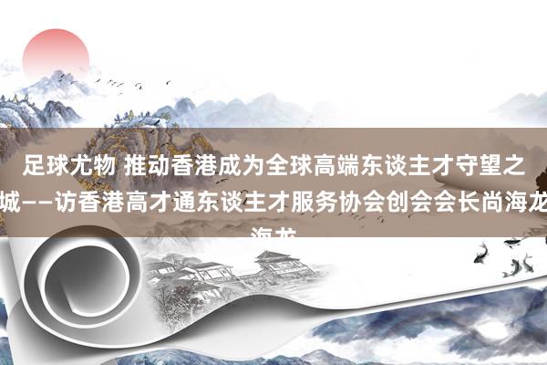 足球尤物 推动香港成为全球高端东谈主才守望之城——访香港高才通东谈主才服务协会创会会长尚海龙