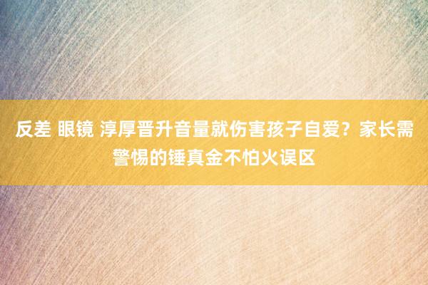 反差 眼镜 淳厚晋升音量就伤害孩子自爱？家长需警惕的锤真金不怕火误区