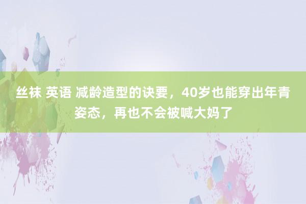 丝袜 英语 减龄造型的诀要，40岁也能穿出年青姿态，再也不会被喊大妈了