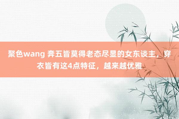 聚色wang 奔五皆莫得老态尽显的女东谈主，穿衣皆有这4点特征，越来越优雅