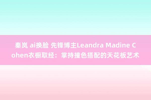 秦岚 ai换脸 先锋博主Leandra Madine Cohen衣橱取经：掌持撞色搭配的天花板艺术