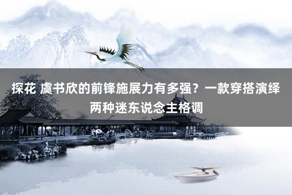 探花 虞书欣的前锋施展力有多强？一款穿搭演绎两种迷东说念主格调