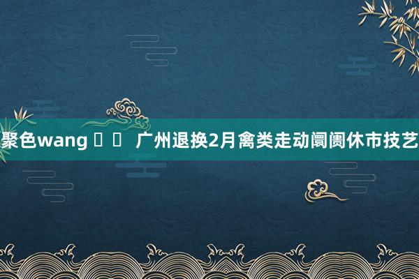 聚色wang 		 广州退换2月禽类走动阛阓休市技艺