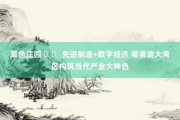 聚色庄园 		 先进制造+数字经济 粤港澳大湾区构筑当代产业大神色