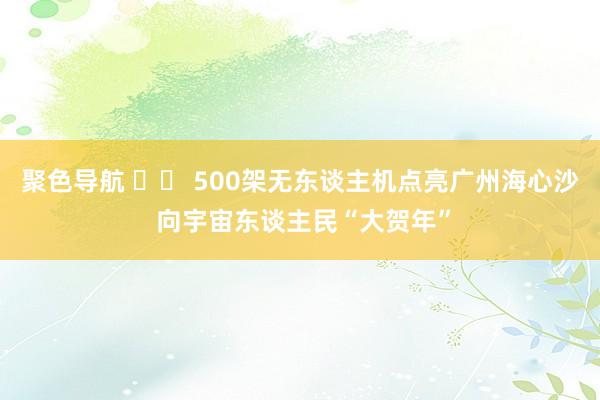 聚色导航 		 500架无东谈主机点亮广州海心沙 向宇宙东谈主民“大贺年”