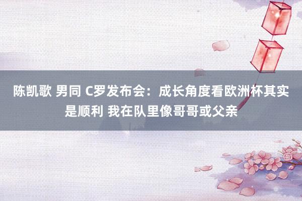 陈凯歌 男同 C罗发布会：成长角度看欧洲杯其实是顺利 我在队里像哥哥或父亲