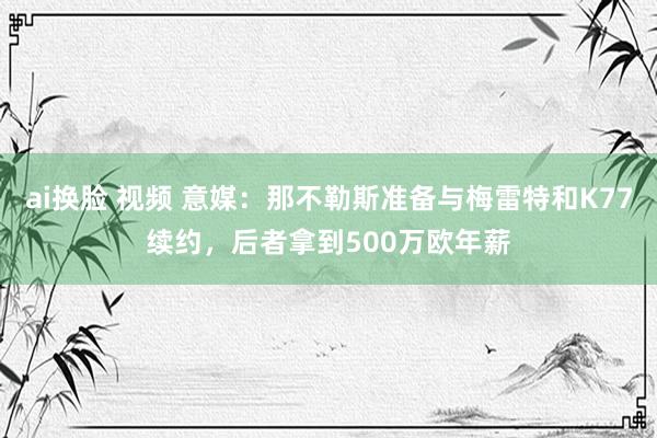 ai换脸 视频 意媒：那不勒斯准备与梅雷特和K77续约，后者拿到500万欧年薪