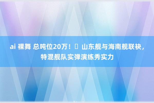 ai 裸舞 总吨位20万！​山东舰与海南舰联袂，特混舰队实弹演练秀实力