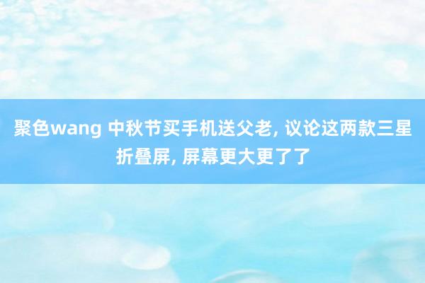 聚色wang 中秋节买手机送父老， 议论这两款三星折叠屏， 屏幕更大更了了