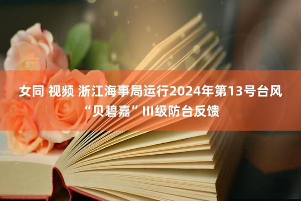 女同 视频 浙江海事局运行2024年第13号台风“贝碧嘉”Ⅲ级防台反馈