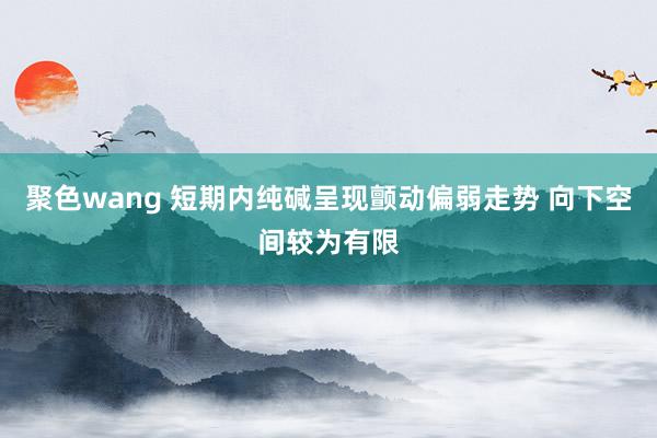 聚色wang 短期内纯碱呈现颤动偏弱走势 向下空间较为有限