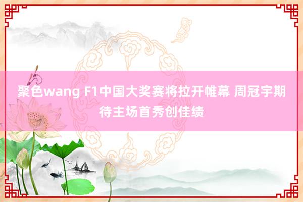 聚色wang F1中国大奖赛将拉开帷幕 周冠宇期待主场首秀创佳绩