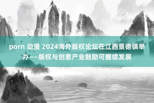 porn 动漫 2024海外版权论坛在江西景德镇举办——版权与创意产业鼓励可握续发展