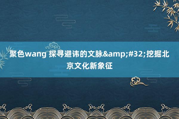 聚色wang 探寻避讳的文脉&#32;挖掘北京文化新象征