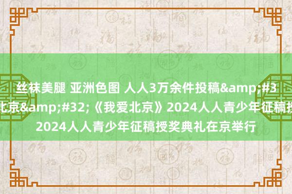 丝袜美腿 亚洲色图 人人3万余件投稿&#32;以爱之名书写北京&#32;《我爱北京》2024人人青少年征稿授奖典礼在京举行