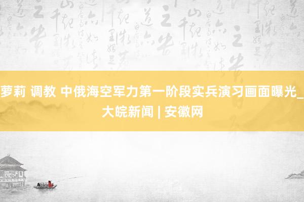 萝莉 调教 中俄海空军力第一阶段实兵演习画面曝光_大皖新闻 | 安徽网