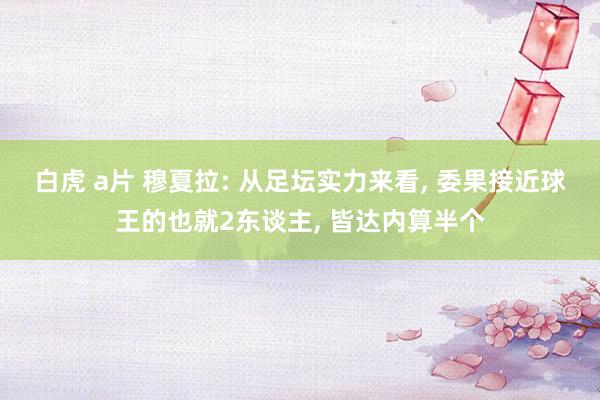 白虎 a片 穆夏拉: 从足坛实力来看， 委果接近球王的也就2东谈主， 皆达内算半个