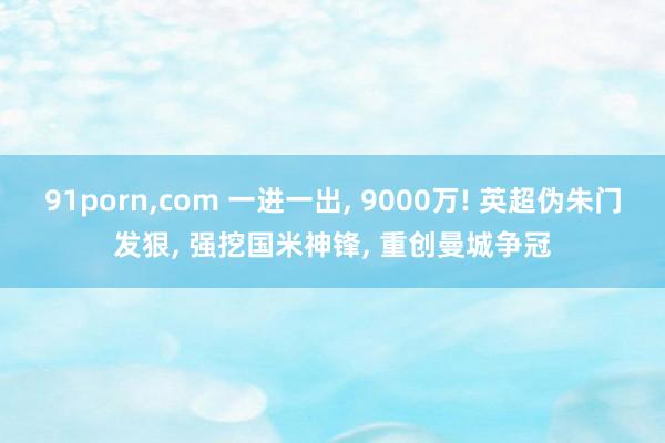 91porn，com 一进一出， 9000万! 英超伪朱门发狠， 强挖国米神锋， 重创曼城争冠