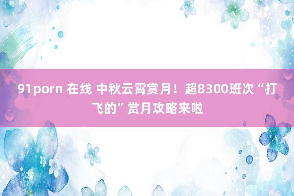 91porn 在线 中秋云霄赏月！超8300班次“打飞的”赏月攻略来啦