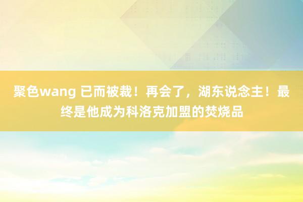 聚色wang 已而被裁！再会了，湖东说念主！最终是他成为科洛克加盟的焚烧品