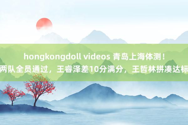 hongkongdoll videos 青岛上海体测！两队全员通过，王睿泽差10分满分，王哲林拼凑达标