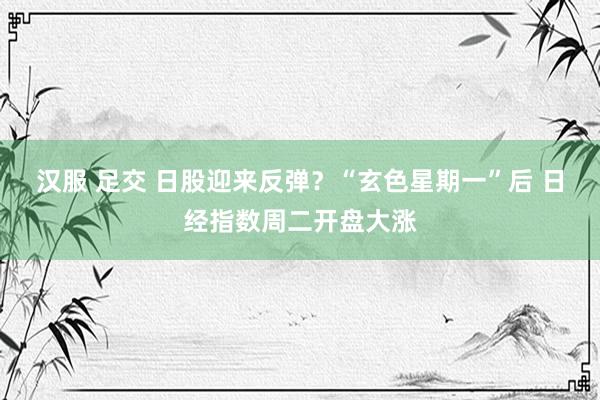 汉服 足交 日股迎来反弹？“玄色星期一”后 日经指数周二开盘大涨