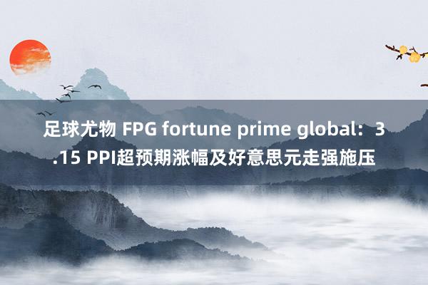 足球尤物 FPG fortune prime global：3.15 PPI超预期涨幅及好意思元走强施压