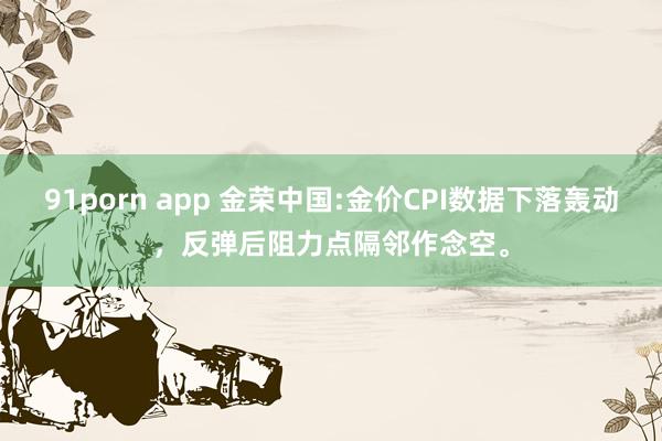 91porn app 金荣中国:金价CPI数据下落轰动，反弹后阻力点隔邻作念空。