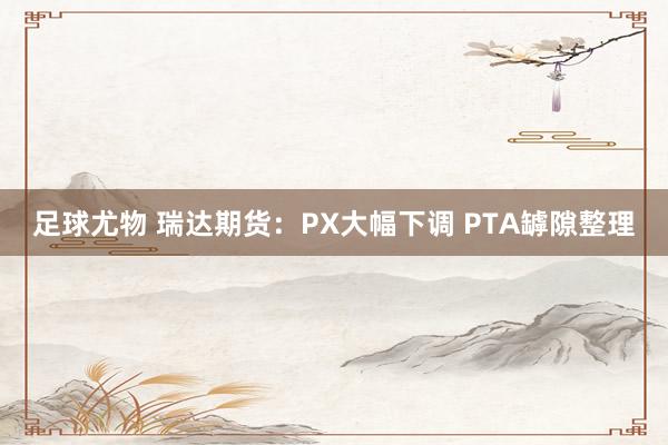 足球尤物 瑞达期货：PX大幅下调 PTA罅隙整理