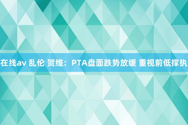 在线av 乱伦 贺维：PTA盘面跌势放缓 重视前低撑执