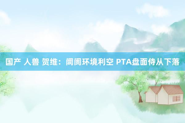 国产 人兽 贺维：阛阓环境利空 PTA盘面侍从下落