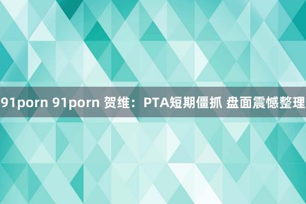 91porn 91porn 贺维：PTA短期僵抓 盘面震憾整理