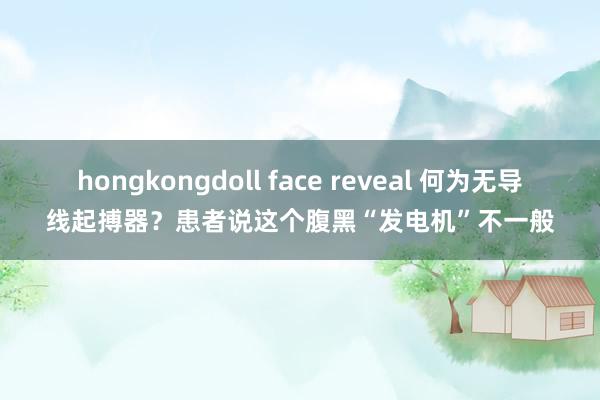 hongkongdoll face reveal 何为无导线起搏器？患者说这个腹黑“发电机”不一般