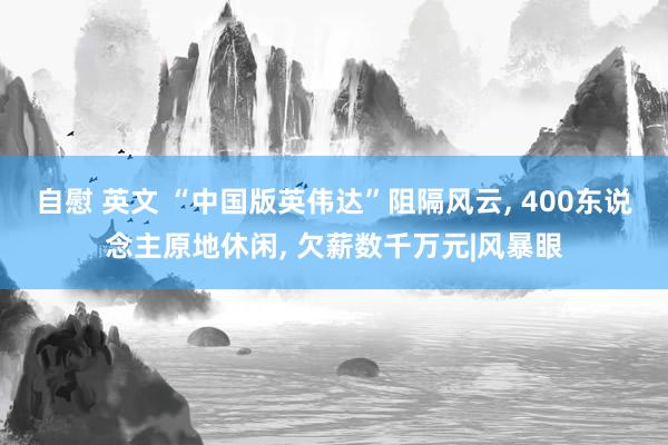 自慰 英文 “中国版英伟达”阻隔风云， 400东说念主原地休闲， 欠薪数千万元|风暴眼