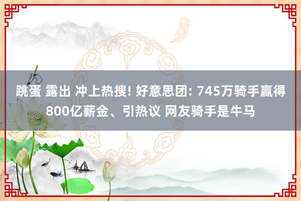 跳蛋 露出 冲上热搜! 好意思团: 745万骑手赢得800亿薪金、引热议 网友骑手是牛马